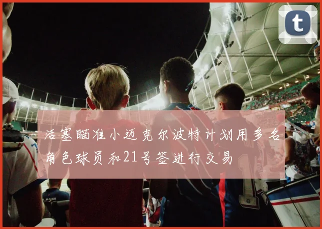 活塞瞄准小迈克尔波特计划用多名角色球员和21号签进行交易