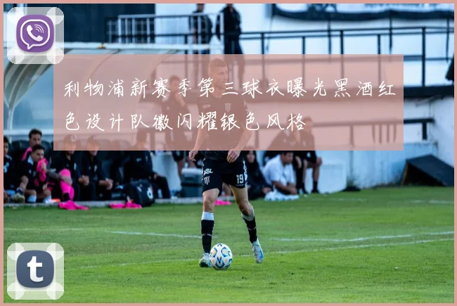 利物浦新赛季第三球衣曝光黑酒红色设计队徽闪耀银色风格