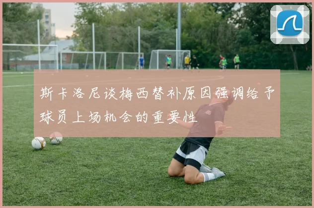 斯卡洛尼谈梅西替补原因强调给予球员上场机会的重要性
