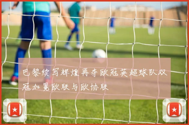 巴黎续写辉煌再夺欧冠英超球队双冠加冕欧联与欧协联