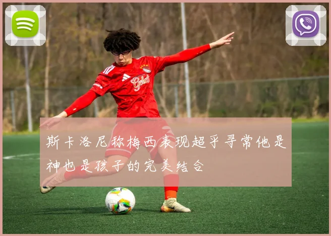 斯卡洛尼称梅西表现超乎寻常他是神也是孩子的完美结合