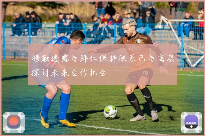 穆勒透露与拜仁保持联系已与高层探讨未来合作机会