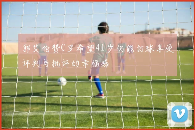 郭艾伦赞C罗希望41岁仍能打球享受评判与批评的幸福感