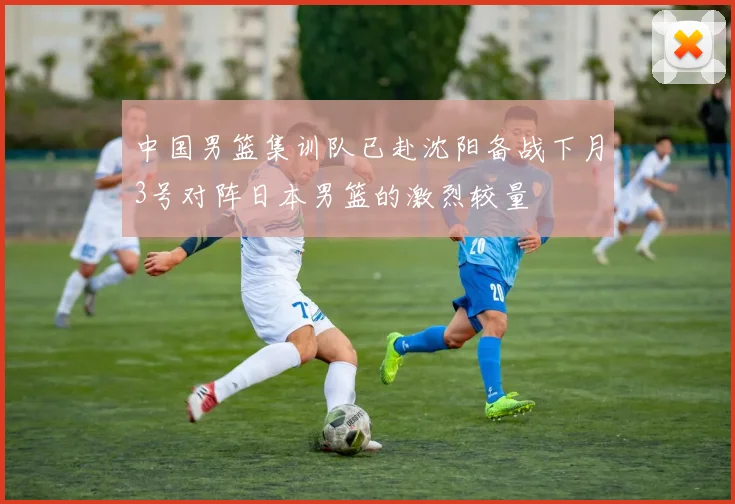 中国男篮集训队已赴沈阳备战下月3号对阵日本男篮的激烈较量