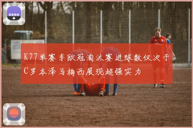 K77单赛季欧冠淘汰赛进球数仅次于C罗本泽马梅西展现超强实力