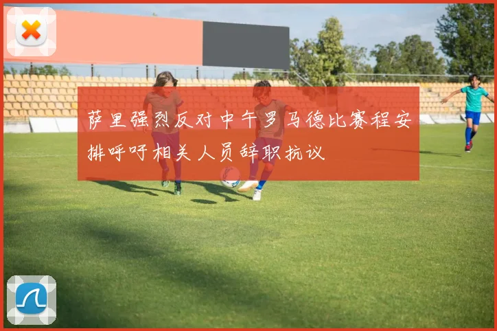 萨里强烈反对中午罗马德比赛程安排呼吁相关人员辞职抗议