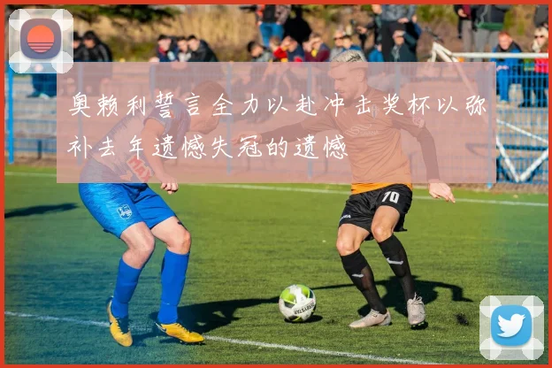 奥赖利誓言全力以赴冲击奖杯以弥补去年遗憾失冠的遗憾
