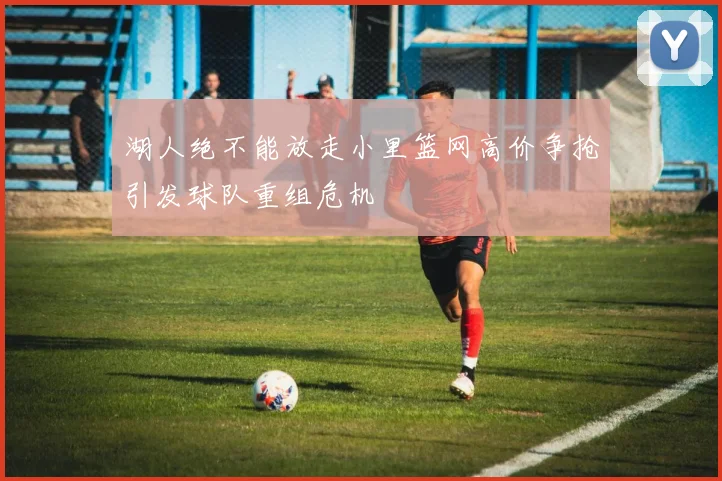 湖人绝不能放走小里篮网高价争抢引发球队重组危机