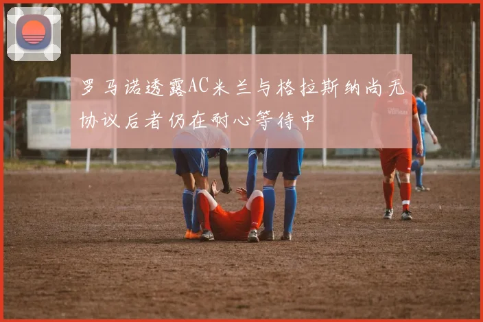 罗马诺透露AC米兰与格拉斯纳尚无协议后者仍在耐心等待中