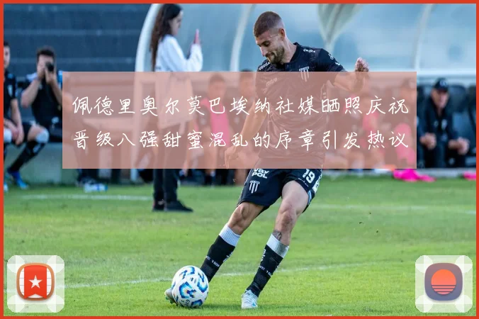 佩德里奥尔莫巴埃纳社媒晒照庆祝晋级八强甜蜜混乱的序章引发热议