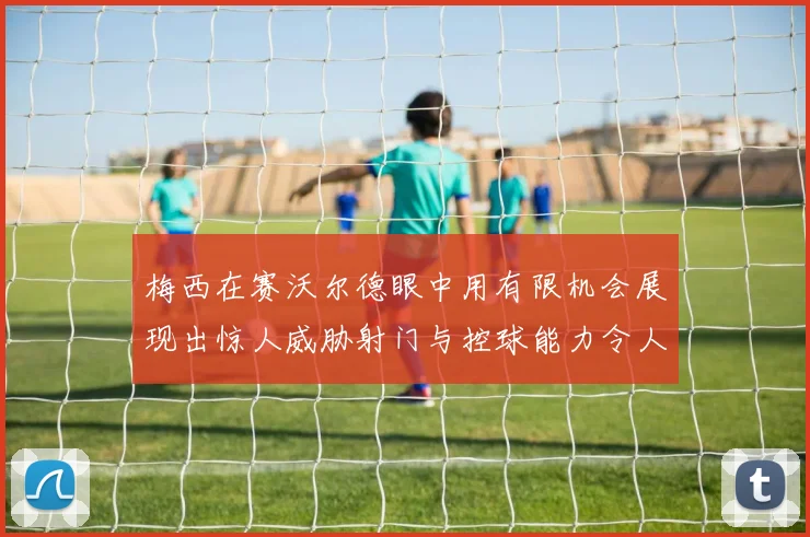 梅西在赛沃尔德眼中用有限机会展现出惊人威胁射门与控球能力令人赞叹