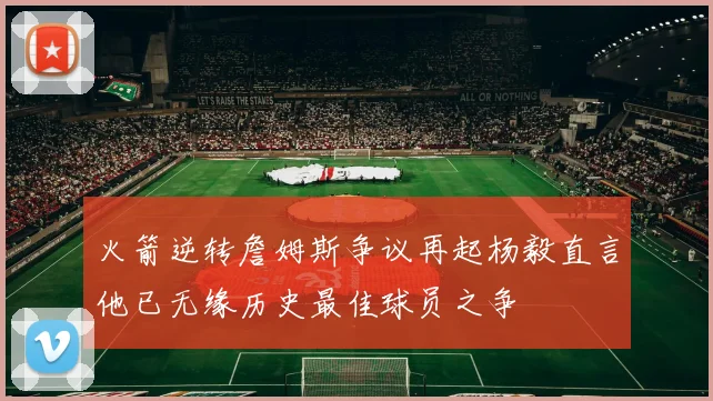 火箭逆转詹姆斯争议再起杨毅直言他已无缘历史最佳球员之争