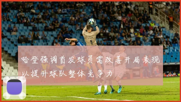 哈登强调首发球员需改善开局表现以提升球队整体竞争力