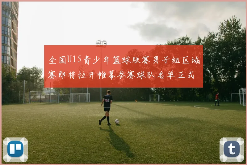 全国U15青少年篮球联赛男子组区域赛即将拉开帷幕参赛球队名单正式公布
