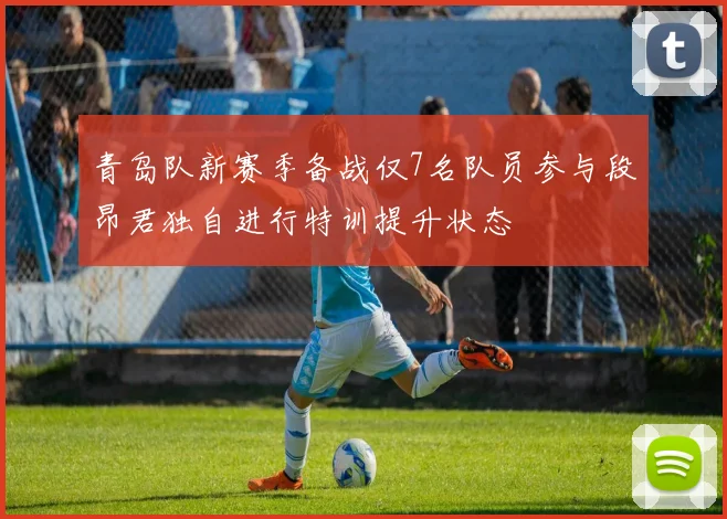 青岛队新赛季备战仅7名队员参与段昂君独自进行特训提升状态