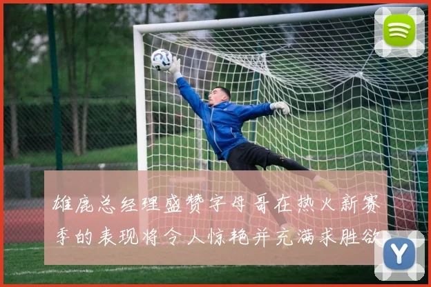雄鹿总经理盛赞字母哥在热火新赛季的表现将令人惊艳并充满求胜欲