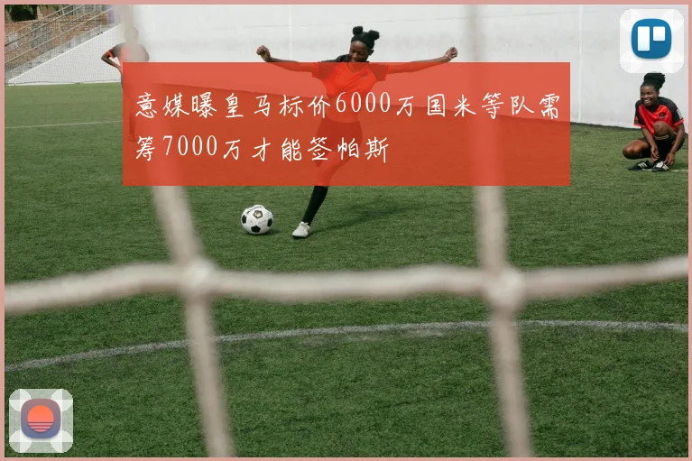 意媒曝皇马标价6000万国米等队需筹7000万才能签帕斯