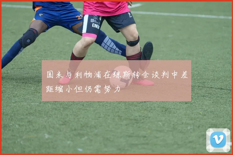 国米与利物浦在琼斯转会谈判中差距缩小但仍需努力