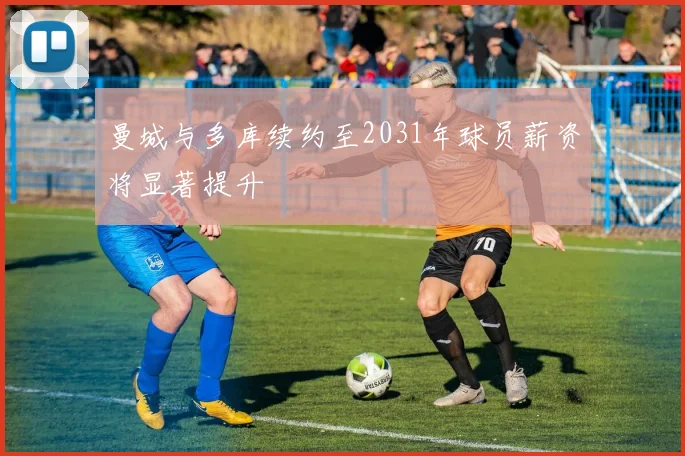 曼城与多库续约至2031年球员薪资将显著提升