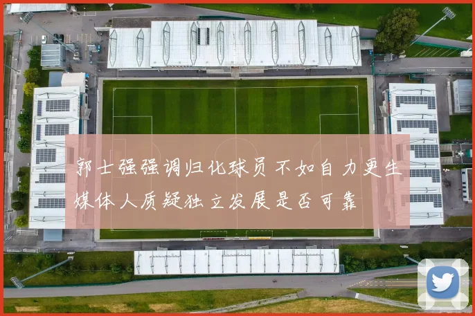 郭士强强调归化球员不如自力更生媒体人质疑独立发展是否可靠